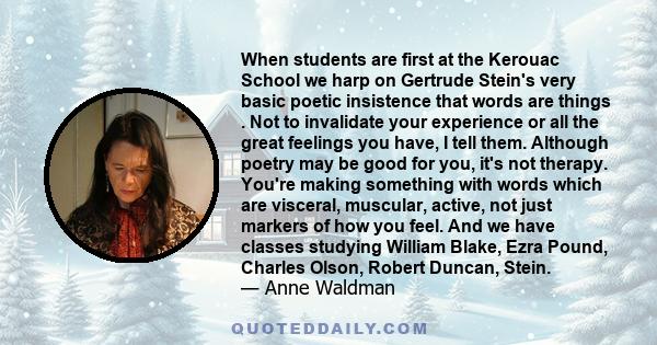 When students are first at the Kerouac School we harp on Gertrude Stein's very basic poetic insistence that words are things . Not to invalidate your experience or all the great feelings you have, I tell them. Although