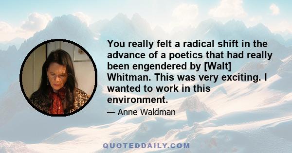 You really felt a radical shift in the advance of a poetics that had really been engendered by [Walt] Whitman. This was very exciting. I wanted to work in this environment.