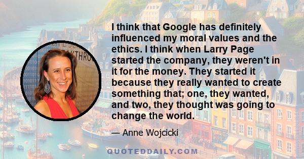 I think that Google has definitely influenced my moral values and the ethics. I think when Larry Page started the company, they weren't in it for the money. They started it because they really wanted to create something 