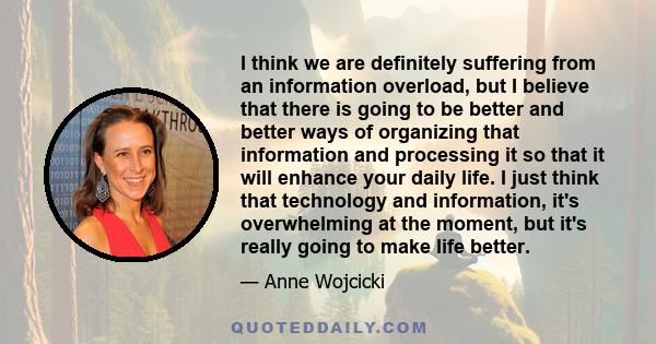 I think we are definitely suffering from an information overload, but I believe that there is going to be better and better ways of organizing that information and processing it so that it will enhance your daily life.