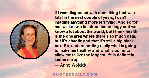 If I was diagnosed with something that was fatal in the next couple of years, I can't imagine anything more terrifying. And so for me, we know a lot about technology and we know a lot about the world, but I think health 