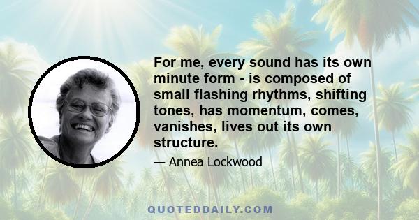 For me, every sound has its own minute form - is composed of small flashing rhythms, shifting tones, has momentum, comes, vanishes, lives out its own structure.