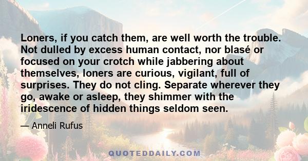 Loners, if you catch them, are well worth the trouble. Not dulled by excess human contact, nor blasé or focused on your crotch while jabbering about themselves, loners are curious, vigilant, full of surprises. They do