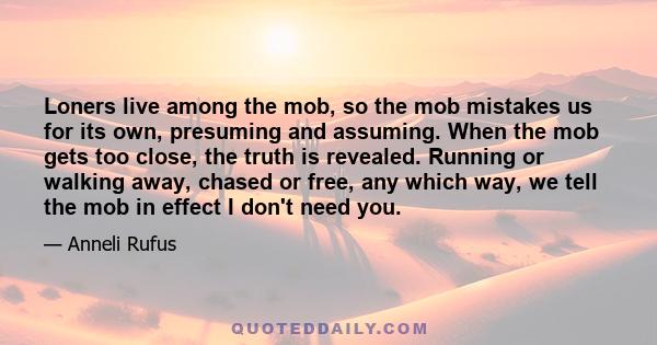 Loners live among the mob, so the mob mistakes us for its own, presuming and assuming. When the mob gets too close, the truth is revealed. Running or walking away, chased or free, any which way, we tell the mob in