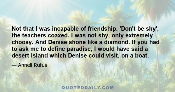 Not that I was incapable of friendship. 'Don't be shy', the teachers coaxed. I was not shy, only extremely choosy. And Denise shone like a diamond. If you had to ask me to define paradise, I would have said a desert