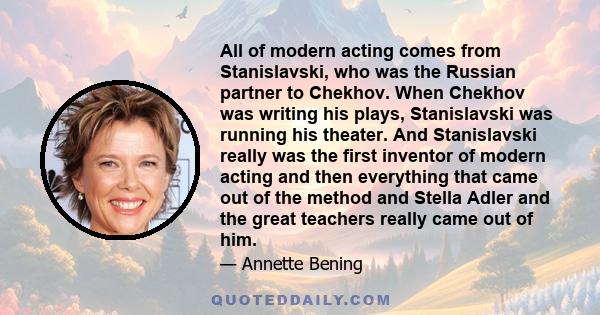 All of modern acting comes from Stanislavski, who was the Russian partner to Chekhov. When Chekhov was writing his plays, Stanislavski was running his theater. And Stanislavski really was the first inventor of modern