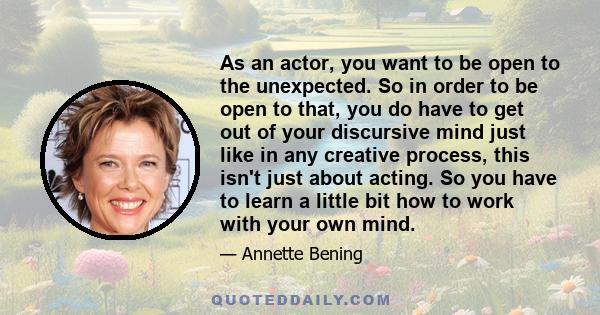 As an actor, you want to be open to the unexpected. So in order to be open to that, you do have to get out of your discursive mind just like in any creative process, this isn't just about acting. So you have to learn a