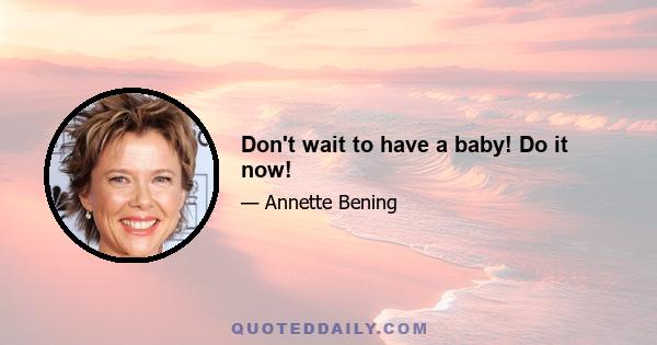 Don't wait to have a baby! Do it now!