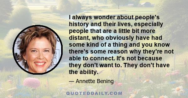 I always wonder about people's history and their lives, especially people that are a little bit more distant, who obviously have had some kind of a thing and you know there's some reason why they're not able to connect. 