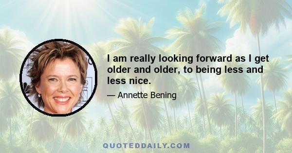 I am really looking forward as I get older and older, to being less and less nice.