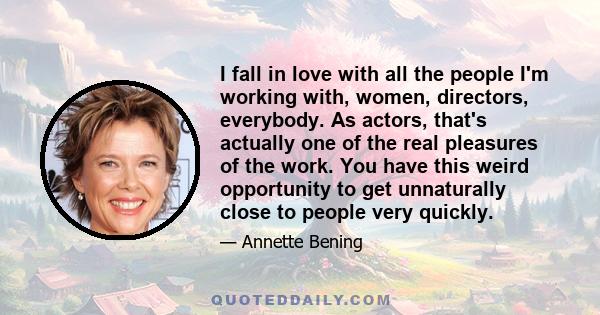 I fall in love with all the people I'm working with, women, directors, everybody. As actors, that's actually one of the real pleasures of the work. You have this weird opportunity to get unnaturally close to people very 