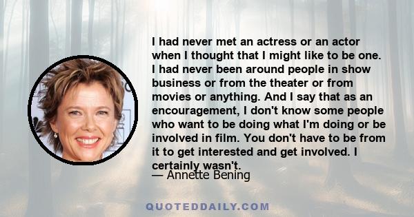 I had never met an actress or an actor when I thought that I might like to be one. I had never been around people in show business or from the theater or from movies or anything. And I say that as an encouragement, I