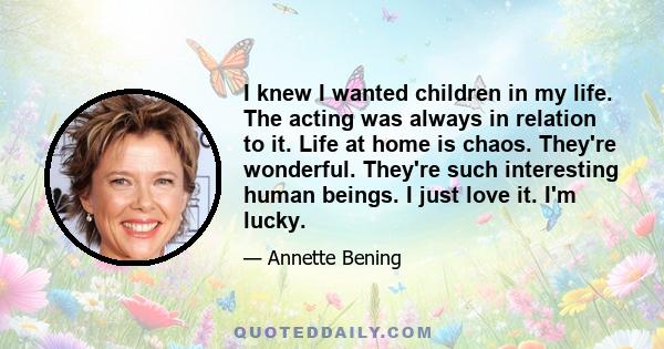 I knew I wanted children in my life. The acting was always in relation to it. Life at home is chaos. They're wonderful. They're such interesting human beings. I just love it. I'm lucky.