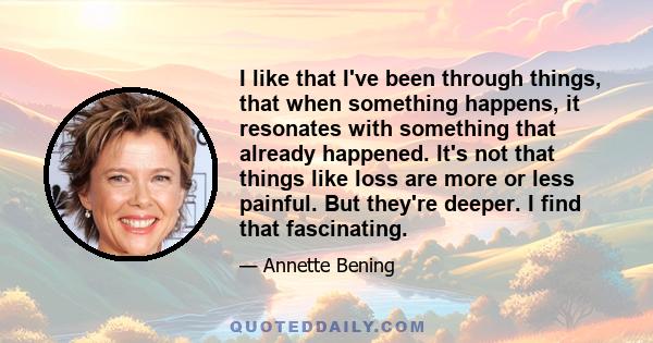 I like that I've been through things, that when something happens, it resonates with something that already happened. It's not that things like loss are more or less painful. But they're deeper. I find that fascinating.