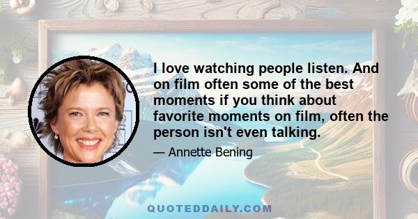 I love watching people listen. And on film often some of the best moments if you think about favorite moments on film, often the person isn't even talking.