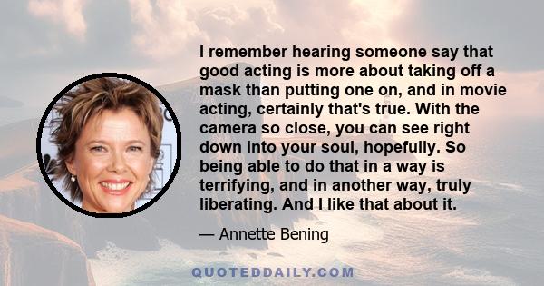 I remember hearing someone say that good acting is more about taking off a mask than putting one on, and in movie acting, certainly that's true. With the camera so close, you can see right down into your soul,