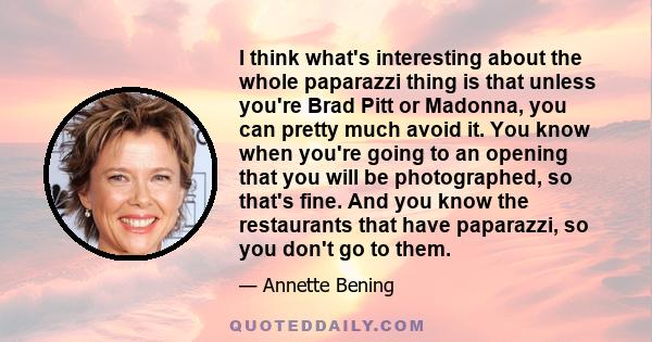 I think what's interesting about the whole paparazzi thing is that unless you're Brad Pitt or Madonna, you can pretty much avoid it. You know when you're going to an opening that you will be photographed, so that's