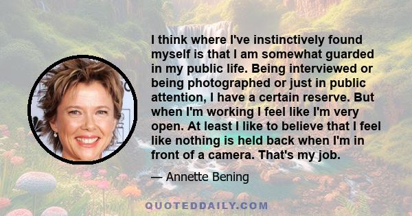 I think where I've instinctively found myself is that I am somewhat guarded in my public life. Being interviewed or being photographed or just in public attention, I have a certain reserve. But when I'm working I feel