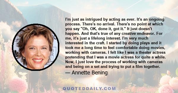 I'm just as intrigued by acting as ever. It's an ongoing process. There's no arrival. There's no point at which you say Oh, OK, done it, got it. It just doesn't happen. And that's true of any creative endeavor. For me,