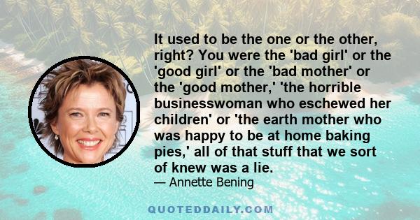 It used to be the one or the other, right? You were the 'bad girl' or the 'good girl' or the 'bad mother' or the 'good mother,' 'the horrible businesswoman who eschewed her children' or 'the earth mother who was happy