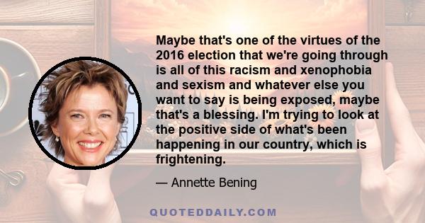 Maybe that's one of the virtues of the 2016 election that we're going through is all of this racism and xenophobia and sexism and whatever else you want to say is being exposed, maybe that's a blessing. I'm trying to