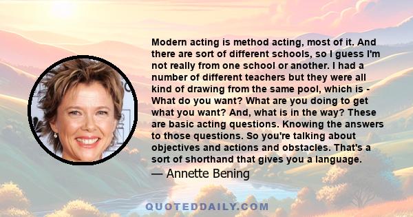 Modern acting is method acting, most of it. And there are sort of different schools, so I guess I'm not really from one school or another. I had a number of different teachers but they were all kind of drawing from the