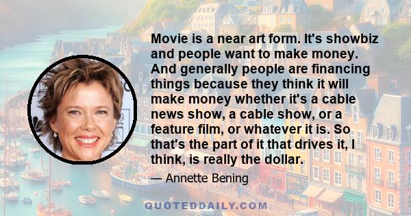 Movie is a near art form. It's showbiz and people want to make money. And generally people are financing things because they think it will make money whether it's a cable news show, a cable show, or a feature film, or