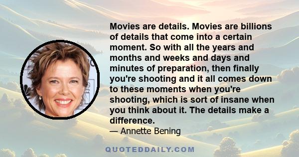 Movies are details. Movies are billions of details that come into a certain moment. So with all the years and months and weeks and days and minutes of preparation, then finally you're shooting and it all comes down to