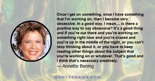 Once I get on something, once I have something that I'm working on, then I become very obsessive. In a good way. I mean,... is there a positive way to say obsessive? It's a good thing and if you're out there and you're