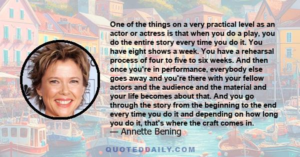 One of the things on a very practical level as an actor or actress is that when you do a play, you do the entire story every time you do it. You have eight shows a week. You have a rehearsal process of four to five to