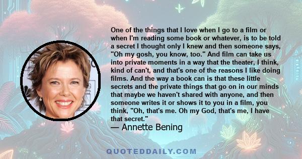 One of the things that I love when I go to a film or when I'm reading some book or whatever, is to be told a secret I thought only I knew and then someone says, Oh my gosh, you know, too. And film can take us into