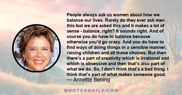 People always ask us women about how we balance our lives. Rarely do they ever ask men this but we are asked this and it makes a lot of sense - balance, right? It sounds right. And of course you do have to balance