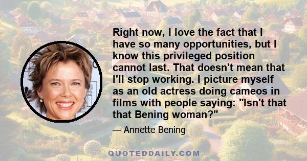 Right now, I love the fact that I have so many opportunities, but I know this privileged position cannot last. That doesn't mean that I'll stop working. I picture myself as an old actress doing cameos in films with