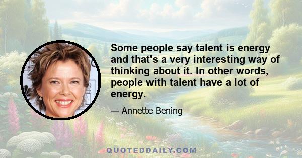 Some people say talent is energy and that's a very interesting way of thinking about it. In other words, people with talent have a lot of energy.