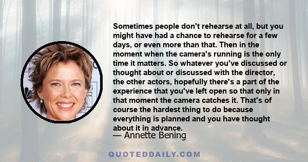 Sometimes people don't rehearse at all, but you might have had a chance to rehearse for a few days, or even more than that. Then in the moment when the camera's running is the only time it matters. So whatever you've