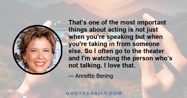 That's one of the most important things about acting is not just when you're speaking but when you're taking in from someone else. So I often go to the theater and I'm watching the person who's not talking. I love that.