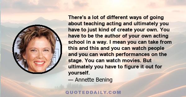 There's a lot of different ways of going about teaching acting and ultimately you have to just kind of create your own. You have to be the author of your own acting school in a way. I mean you can take from this and