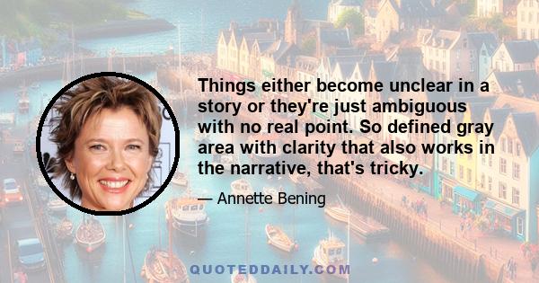 Things either become unclear in a story or they're just ambiguous with no real point. So defined gray area with clarity that also works in the narrative, that's tricky.