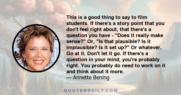 This is a good thing to say to film students. If there's a story point that you don't feel right about, that there's a question you have - Does it really make sense? Or, Is that plausible? Is it implausible? Is it set