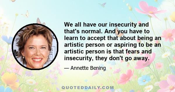 We all have our insecurity and that's normal. And you have to learn to accept that about being an artistic person or aspiring to be an artistic person is that fears and insecurity, they don't go away.