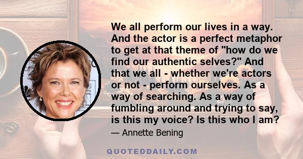 We all perform our lives in a way. And the actor is a perfect metaphor to get at that theme of how do we find our authentic selves? And that we all - whether we're actors or not - perform ourselves. As a way of