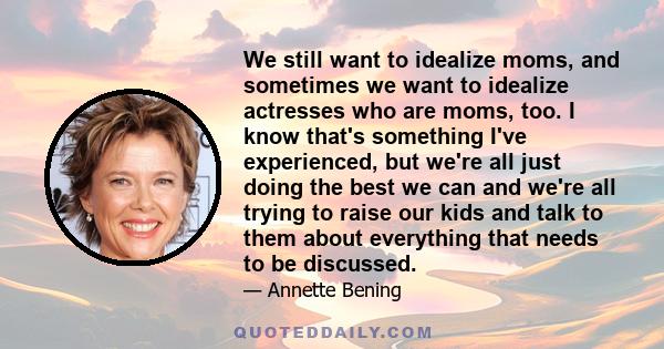 We still want to idealize moms, and sometimes we want to idealize actresses who are moms, too. I know that's something I've experienced, but we're all just doing the best we can and we're all trying to raise our kids