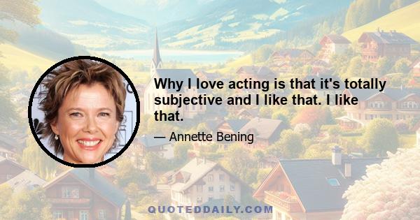 Why I love acting is that it's totally subjective and I like that. I like that.