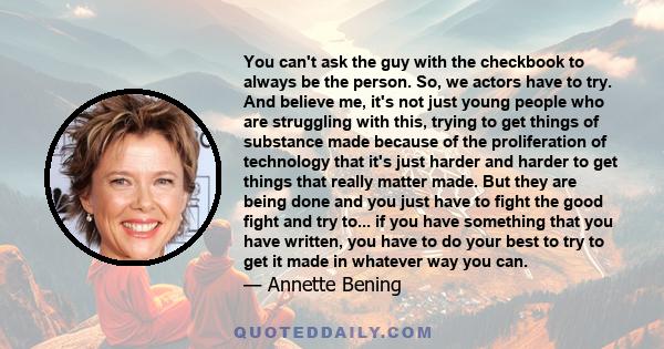 You can't ask the guy with the checkbook to always be the person. So, we actors have to try. And believe me, it's not just young people who are struggling with this, trying to get things of substance made because of the 