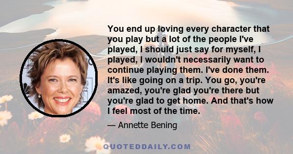 You end up loving every character that you play but a lot of the people I've played, I should just say for myself, I played, I wouldn't necessarily want to continue playing them. I've done them. It's like going on a