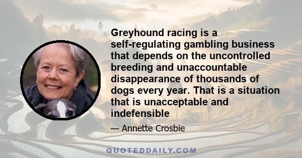 Greyhound racing is a self-regulating gambling business that depends on the uncontrolled breeding and unaccountable disappearance of thousands of dogs every year. That is a situation that is unacceptable and indefensible