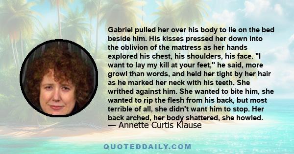 Gabriel pulled her over his body to lie on the bed beside him. His kisses pressed her down into the oblivion of the mattress as her hands explored his chest, his shoulders, his face. I want to lay my kill at your feet,