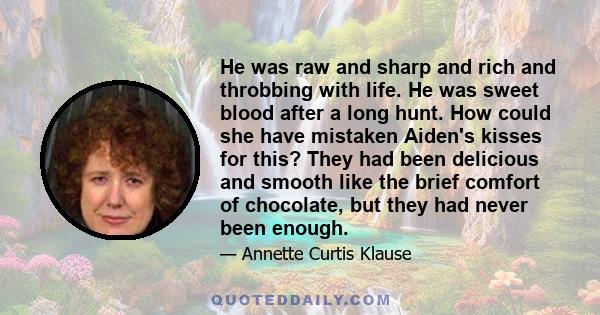 He was raw and sharp and rich and throbbing with life. He was sweet blood after a long hunt. How could she have mistaken Aiden's kisses for this? They had been delicious and smooth like the brief comfort of chocolate,