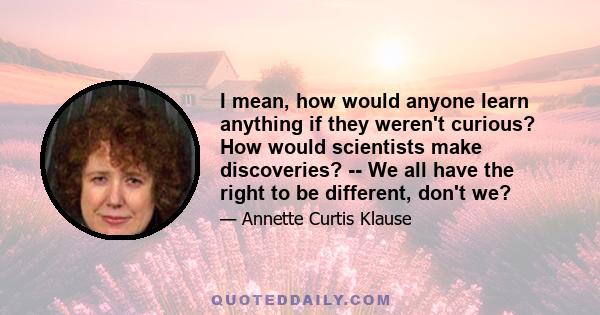 I mean, how would anyone learn anything if they weren't curious? How would scientists make discoveries? -- We all have the right to be different, don't we?