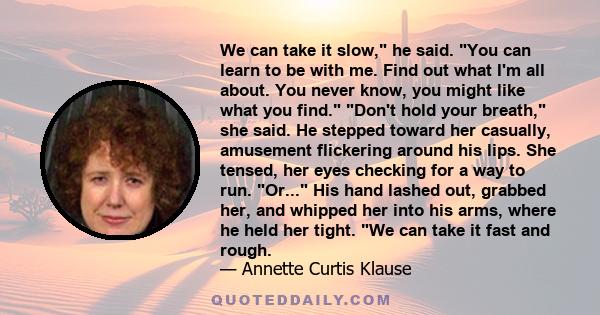 We can take it slow, he said. You can learn to be with me. Find out what I'm all about. You never know, you might like what you find. Don't hold your breath, she said. He stepped toward her casually, amusement